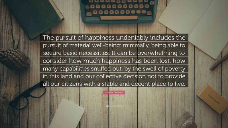 Matthew Desmond Quote: “The pursuit of happiness undeniably includes the pursuit of material well-being: minimally, being able to secure basic necessities. It can be overwhelming to consider how much happiness has been lost, how many capabilities snuffed out, by the swell of poverty in this land and our collective decision not to provide all our citizens with a stable and decent place to live.”