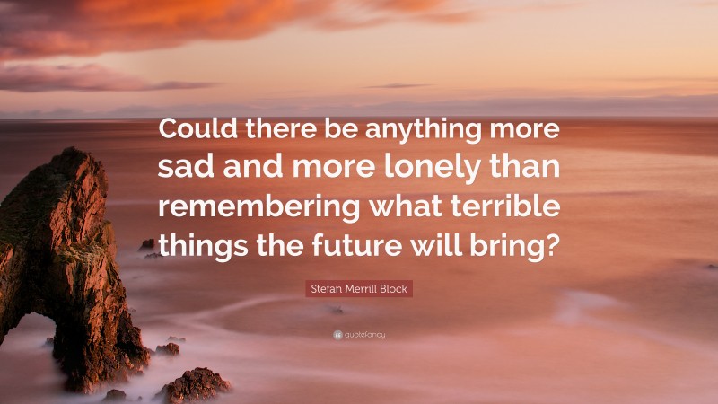 Stefan Merrill Block Quote: “Could there be anything more sad and more lonely than remembering what terrible things the future will bring?”