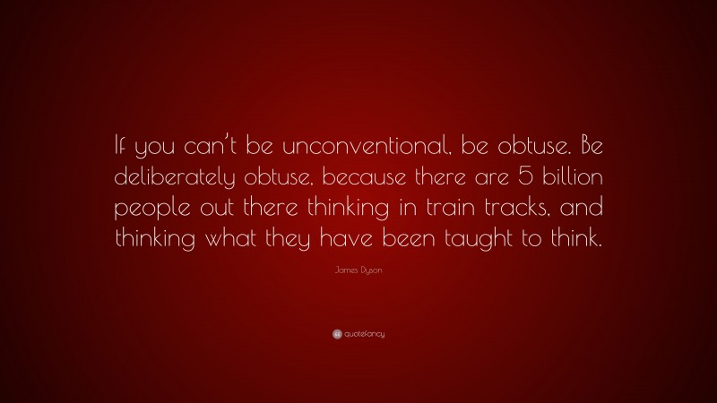 James Dyson Quote: “If you can’t be unconventional, be obtuse. Be deliberately obtuse, because there are 5 billion people out there thinking in train tracks, and thinking what they have been taught to think.”