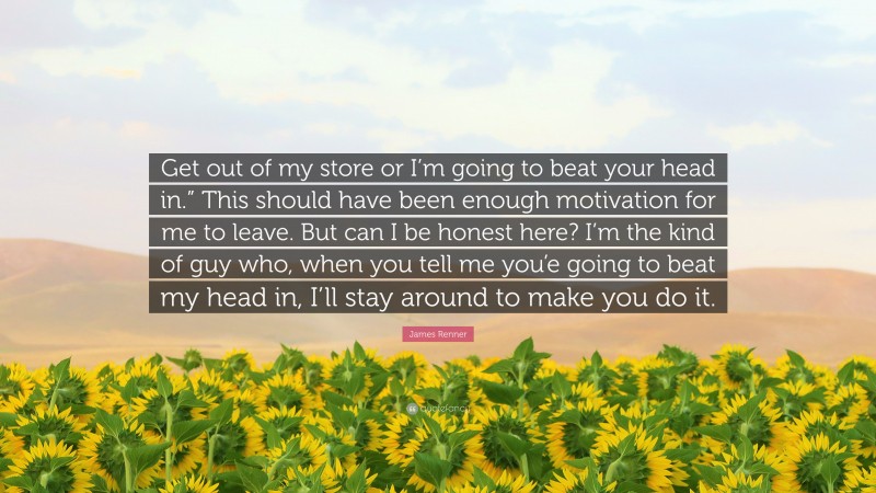 James Renner Quote: “Get out of my store or I’m going to beat your head in.” This should have been enough motivation for me to leave. But can I be honest here? I’m the kind of guy who, when you tell me you’e going to beat my head in, I’ll stay around to make you do it.”