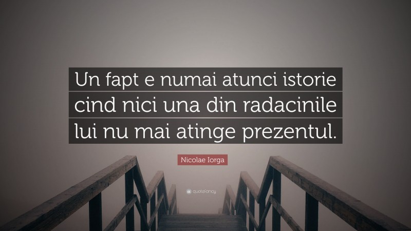 Nicolae Iorga Quote: “Un fapt e numai atunci istorie cind nici una din radacinile lui nu mai atinge prezentul.”