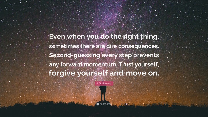 A.G. Howard Quote: “Even when you do the right thing, sometimes there are dire consequences. Second-guessing every step prevents any forward momentum. Trust yourself, forgive yourself and move on.”
