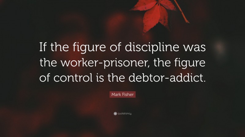 Mark Fisher Quote: “If the figure of discipline was the worker-prisoner, the figure of control is the debtor-addict.”
