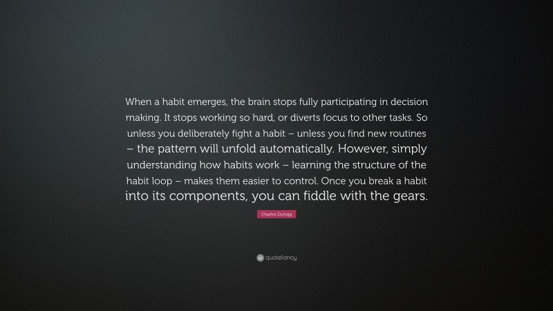 Charles Duhigg Quote: “When a habit emerges, the brain stops fully participating in decision making. It stops working so hard, or diverts focus to other tasks. So unless you deliberately fight a habit – unless you find new routines – the pattern will unfold automatically. However, simply understanding how habits work – learning the structure of the habit loop – makes them easier to control. Once you break a habit into its components, you can fiddle with the gears.”