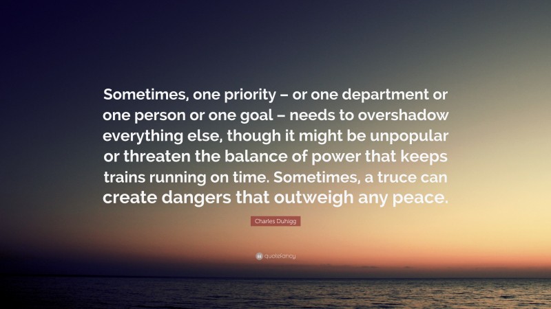 Charles Duhigg Quote: “Sometimes, one priority – or one department or one person or one goal – needs to overshadow everything else, though it might be unpopular or threaten the balance of power that keeps trains running on time. Sometimes, a truce can create dangers that outweigh any peace.”