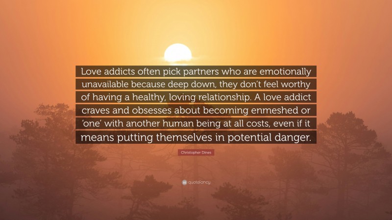 Christopher Dines Quote: “Love addicts often pick partners who are emotionally unavailable because deep down, they don’t feel worthy of having a healthy, loving relationship. A love addict craves and obsesses about becoming enmeshed or ‘one’ with another human being at all costs, even if it means putting themselves in potential danger.”
