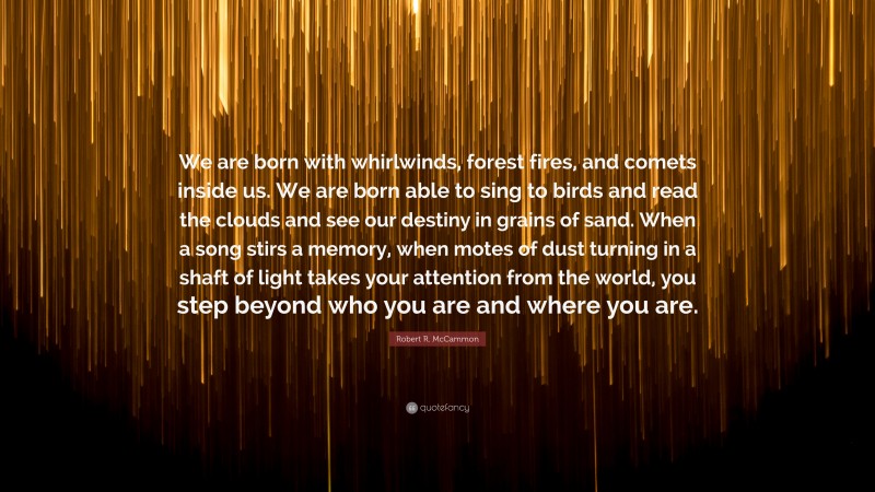 Robert R. McCammon Quote: “We are born with whirlwinds, forest fires, and comets inside us. We are born able to sing to birds and read the clouds and see our destiny in grains of sand. When a song stirs a memory, when motes of dust turning in a shaft of light takes your attention from the world, you step beyond who you are and where you are.”
