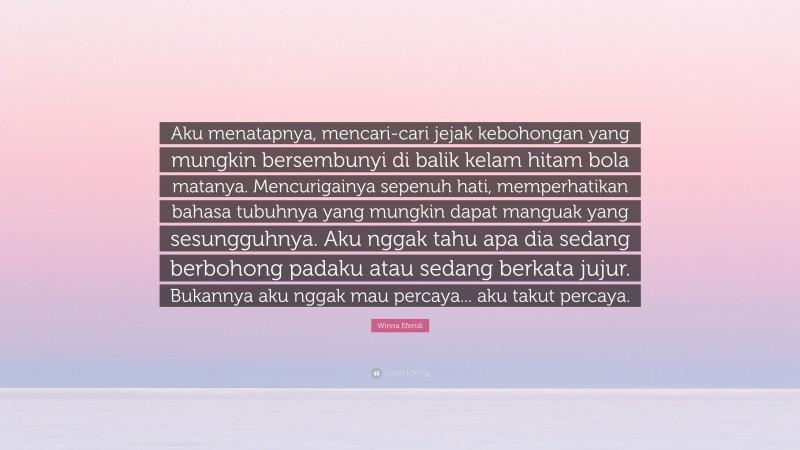 Winna Efendi Quote: “Aku menatapnya, mencari-cari jejak kebohongan yang mungkin bersembunyi di balik kelam hitam bola matanya. Mencurigainya sepenuh hati, memperhatikan bahasa tubuhnya yang mungkin dapat manguak yang sesungguhnya. Aku nggak tahu apa dia sedang berbohong padaku atau sedang berkata jujur. Bukannya aku nggak mau percaya... aku takut percaya.”