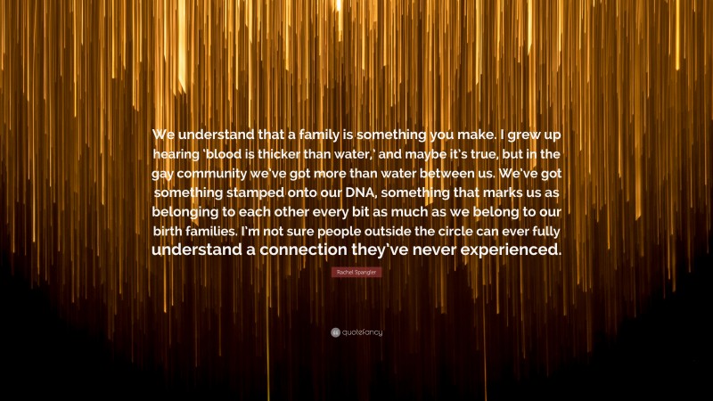 Rachel Spangler Quote: “We understand that a family is something you make. I grew up hearing ‘blood is thicker than water,’ and maybe it’s true, but in the gay community we’ve got more than water between us. We’ve got something stamped onto our DNA, something that marks us as belonging to each other every bit as much as we belong to our birth families. I’m not sure people outside the circle can ever fully understand a connection they’ve never experienced.”