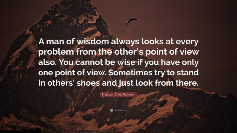 Bhagwan Shree Rajneesh Quote: “A man of wisdom always looks at every problem from the other’s point of view also. You cannot be wise if you have only one point of view. Sometimes try to stand in others’ shoes and just look from there.”