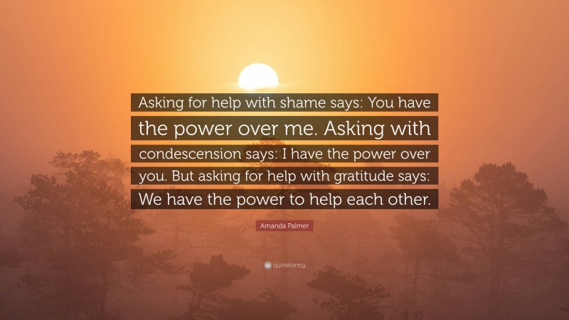 Amanda Palmer Quote: “Asking for help with shame says: You have the power over me. Asking with condescension says: I have the power over you. But asking for help with gratitude says: We have the power to help each other.”