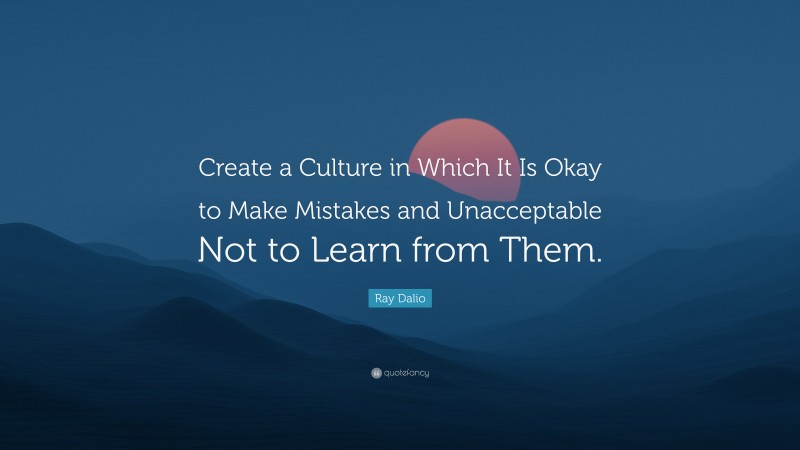 Ray Dalio Quote: “Create a Culture in Which It Is Okay to Make Mistakes and Unacceptable Not to Learn from Them.”