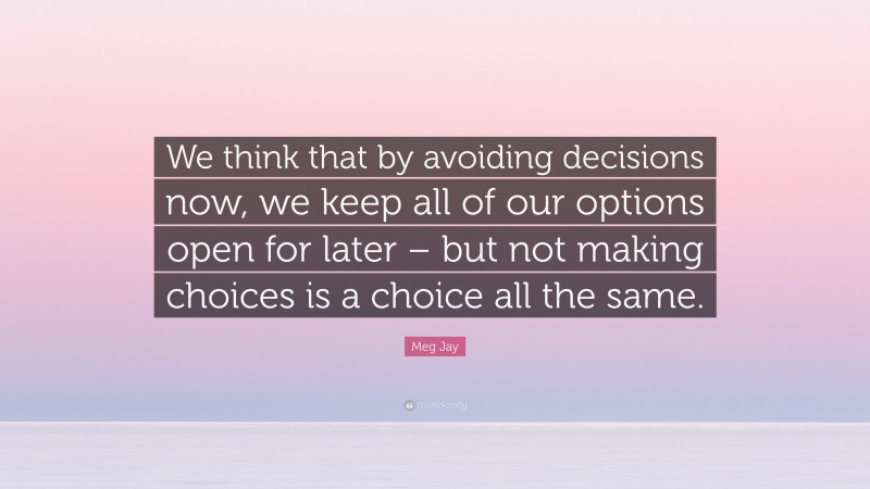 Meg Jay Quote: “We think that by avoiding decisions now, we keep all of our options open for later – but not making choices is a choice all the same.”