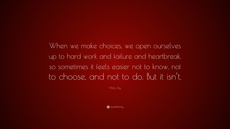 Meg Jay Quote: “When we make choices, we open ourselves up to hard work and failure and heartbreak, so sometimes it feels easier not to know, not to choose, and not to do. But it isn’t.”