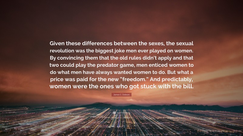 James C. Dobson Quote: “Given these differences between the sexes, the sexual revolution was the biggest joke men ever played on women. By convincing them that the old rules didn’t apply and that two could play the predator game, men enticed women to do what men have always wanted women to do. But what a price was paid for the new “freedom.” And predictably, women were the ones who got stuck with the bill.”