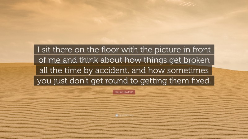 Paula Hawkins Quote: “I sit there on the floor with the picture in front of me and think about how things get broken all the time by accident, and how sometimes you just don’t get round to getting them fixed.”