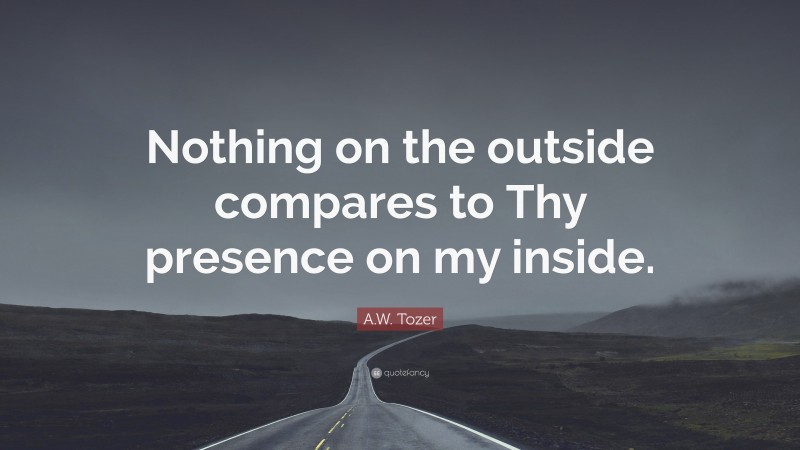 A.W. Tozer Quote: “Nothing on the outside compares to Thy presence on my inside.”