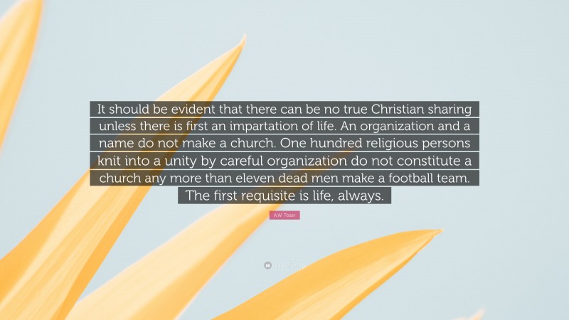 A.W. Tozer Quote: “It should be evident that there can be no true Christian sharing unless there is first an impartation of life. An organization and a name do not make a church. One hundred religious persons knit into a unity by careful organization do not constitute a church any more than eleven dead men make a football team. The first requisite is life, always.”