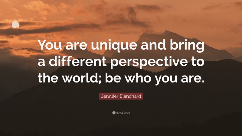 Jennifer Blanchard Quote: “You are unique and bring a different perspective to the world; be who you are.”