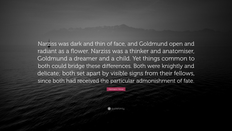 Hermann Hesse Quote: “Narziss was dark and thin of face, and Goldmund open and radiant as a flower. Narziss was a thinker and anatomiser, Goldmund a dreamer and a child. Yet things common to both could bridge these differences. Both were knightly and delicate; both set apart by visible signs from their fellows, since both had received the particular admonishment of fate.”