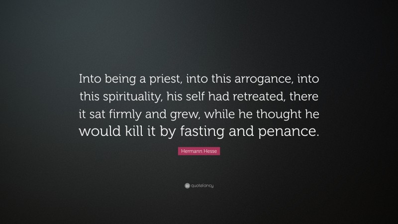 Hermann Hesse Quote: “Into being a priest, into this arrogance, into this spirituality, his self had retreated, there it sat firmly and grew, while he thought he would kill it by fasting and penance.”