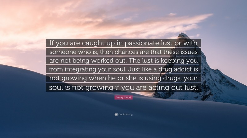 Henry Cloud Quote: “If you are caught up in passionate lust or with someone who is, then chances are that these issues are not being worked out. The lust is keeping you from integrating your soul. Just like a drug addict is not growing when he or she is using drugs, your soul is not growing if you are acting out lust.”