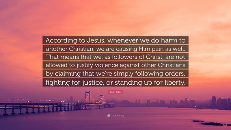 Keith Giles Quote: “According to Jesus, whenever we do harm to another Christian, we are causing Him pain as well. That means that we, as followers of Christ, are not allowed to justify violence against other Christians by claiming that we’re simply following orders, fighting for justice, or standing up for liberty.”