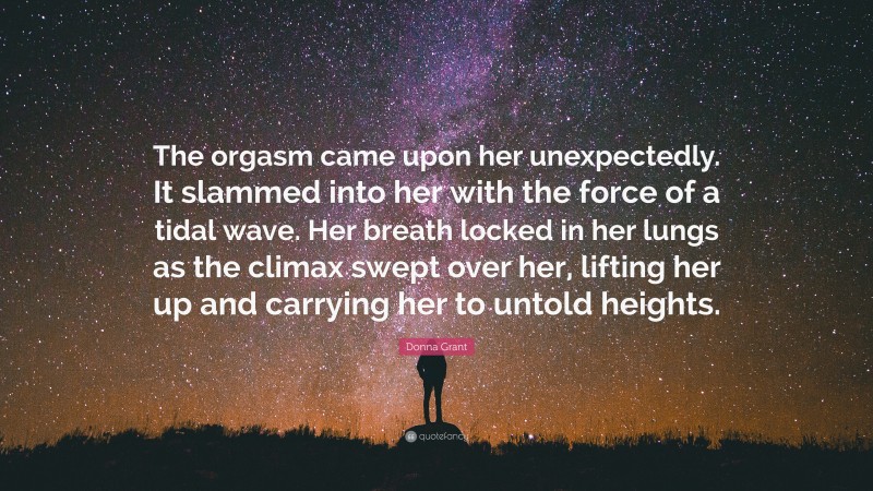 Donna Grant Quote: “The orgasm came upon her unexpectedly. It slammed into her with the force of a tidal wave. Her breath locked in her lungs as the climax swept over her, lifting her up and carrying her to untold heights.”