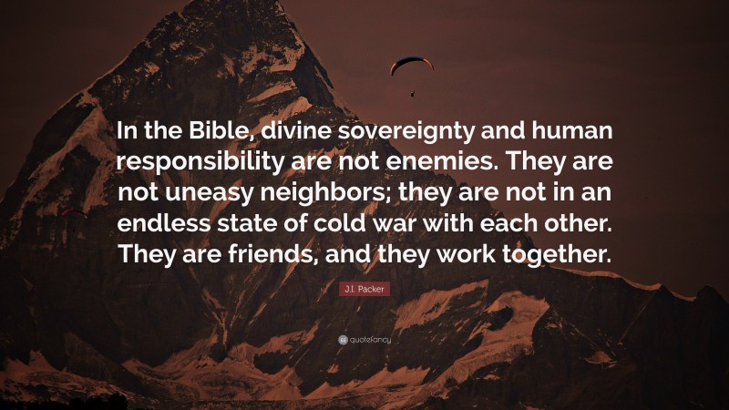 J.I. Packer Quote: “In the Bible, divine sovereignty and human responsibility are not enemies. They are not uneasy neighbors; they are not in an endless state of cold war with each other. They are friends, and they work together.”