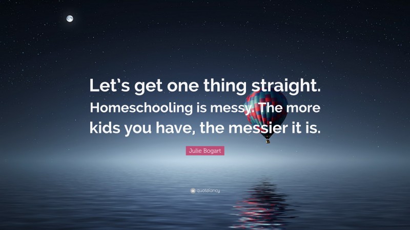 Julie Bogart Quote: “Let’s get one thing straight. Homeschooling is messy. The more kids you have, the messier it is.”