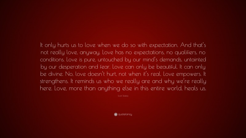Scott Stabile Quote: “It only hurts us to love when we do so with expectation. And that’s not really love, anyway. Love has no expectations, no qualifiers, no conditions. Love is pure, untouched by our mind’s demands, untainted by our desperation and fear. Love can only be beautiful. It can only be divine. No, love doesn’t hurt, not when it’s real. Love empowers. It strengthens. It reminds us who we really are and why we’re really here. Love, more than anything else in this entire world, heals us.”