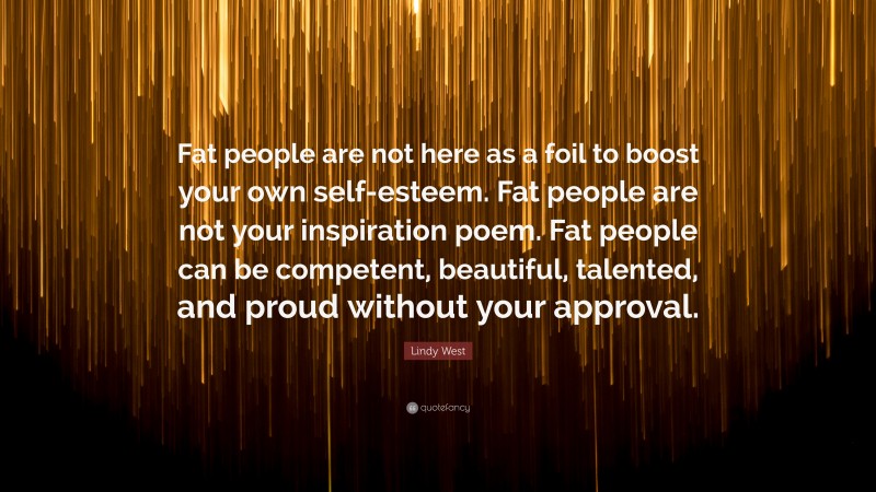 Lindy West Quote: “Fat people are not here as a foil to boost your own self-esteem. Fat people are not your inspiration poem. Fat people can be competent, beautiful, talented, and proud without your approval.”