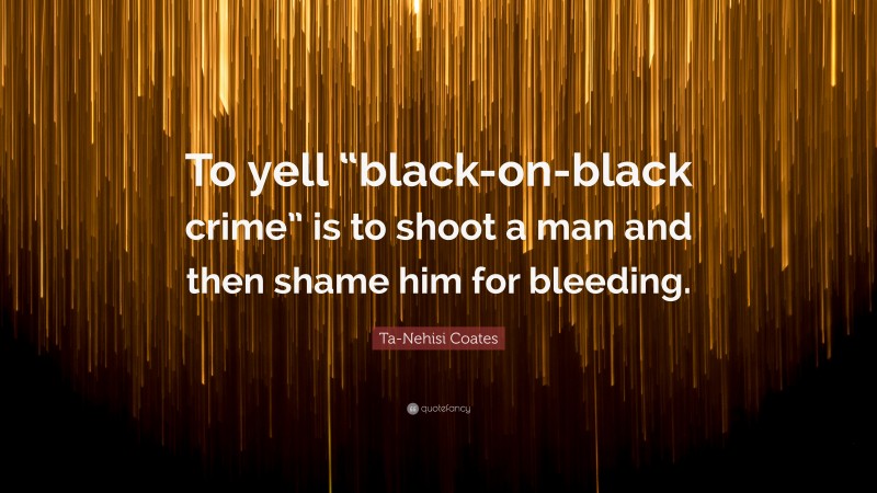 Ta-Nehisi Coates Quote: “To yell “black-on-black crime” is to shoot a man and then shame him for bleeding.”