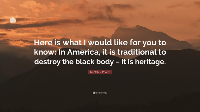 Ta-Nehisi Coates Quote: “Here is what I would like for you to know: In America, it is traditional to destroy the black body – it is heritage.”