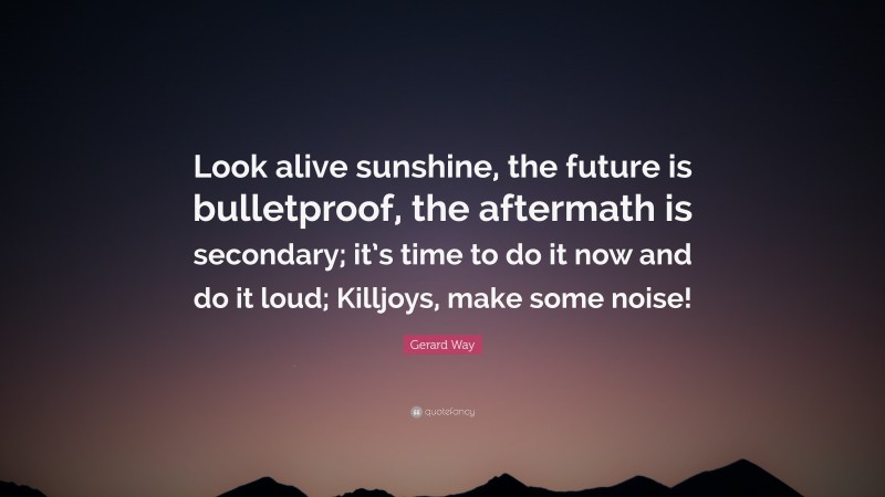 Gerard Way Quote: “Look alive sunshine, the future is bulletproof, the aftermath is secondary; it’s time to do it now and do it loud; Killjoys, make some noise!”
