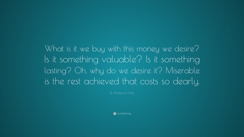 St. Teresa of Avila Quote: “What is it we buy with this money we desire? Is it something valuable? Is it something lasting? Oh, why do we desire it? Miserable is the rest achieved that costs so dearly.”