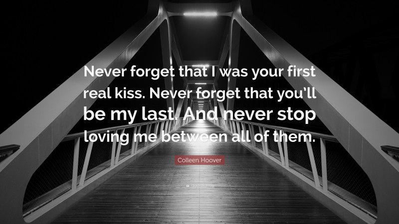 Colleen Hoover Quote: “Never forget that I was your first real kiss. Never forget that you’ll be my last. And never stop loving me between all of them.”