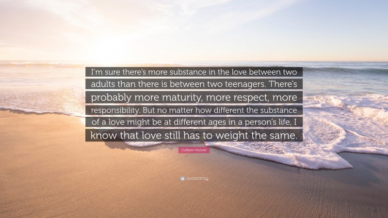 Colleen Hoover Quote: “I’m sure there’s more substance in the love between two adults than there is between two teenagers. There’s probably more maturity, more respect, more responsibility. But no matter how different the substance of a love might be at different ages in a person’s life, I know that love still has to weight the same.”