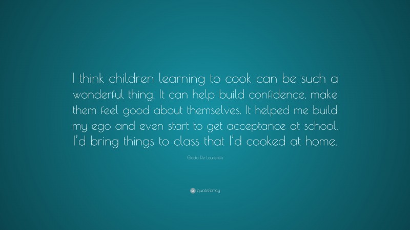 Giada De Laurentiis Quote: “I think children learning to cook can be such a wonderful thing. It can help build confidence, make them feel good about themselves. It helped me build my ego and even start to get acceptance at school. I’d bring things to class that I’d cooked at home.”