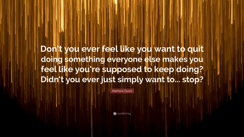 Matthew Quick Quote: “Don’t you ever feel like you want to quit doing something everyone else makes you feel like you’re supposed to keep doing? Didn’t you ever just simply want to... stop?”