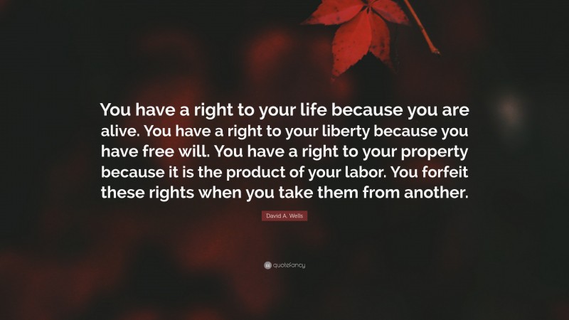 David A. Wells Quote: “You have a right to your life because you are alive. You have a right to your liberty because you have free will. You have a right to your property because it is the product of your labor. You forfeit these rights when you take them from another.”