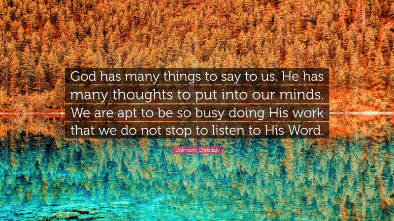 Unknown Christian Quote: “God has many things to say to us. He has many thoughts to put into our minds. We are apt to be so busy doing His work that we do not stop to listen to His Word.”