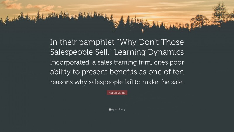 Robert W. Bly Quote: “In their pamphlet “Why Don’t Those Salespeople Sell,” Learning Dynamics Incorporated, a sales training firm, cites poor ability to present benefits as one of ten reasons why salespeople fail to make the sale.”