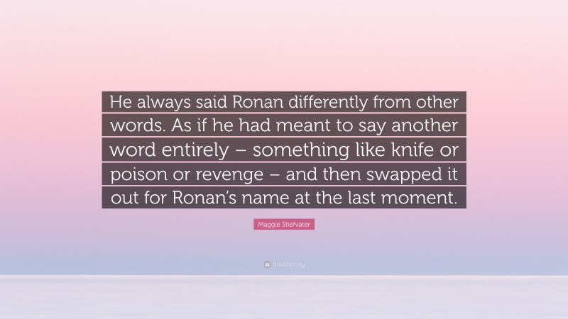Maggie Stiefvater Quote: “He always said Ronan differently from other words. As if he had meant to say another word entirely – something like knife or poison or revenge – and then swapped it out for Ronan’s name at the last moment.”