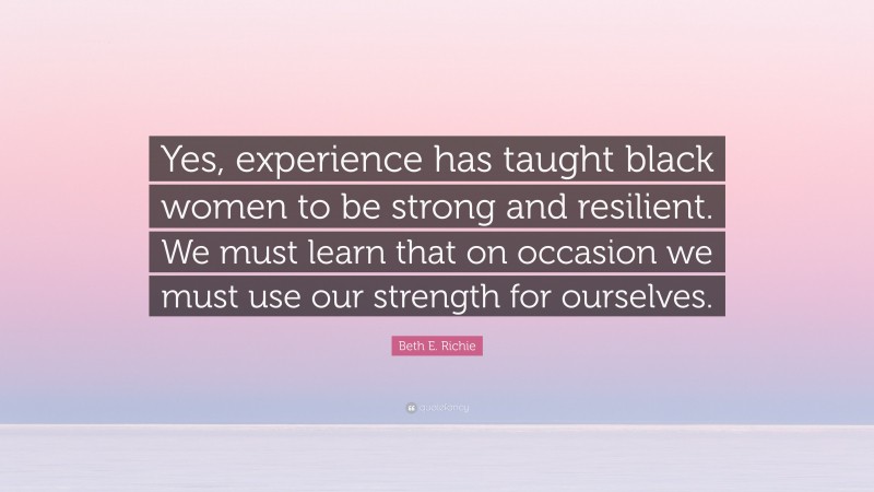 Beth E. Richie Quote: “Yes, experience has taught black women to be strong and resilient. We must learn that on occasion we must use our strength for ourselves.”