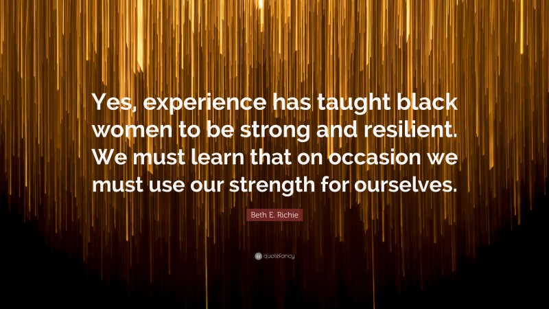 Beth E. Richie Quote: “Yes, experience has taught black women to be strong and resilient. We must learn that on occasion we must use our strength for ourselves.”