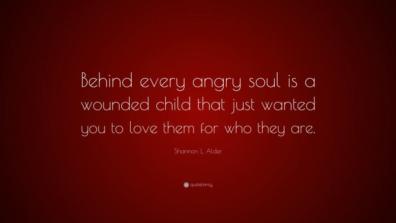 Shannon L. Alder Quote: “Behind every angry soul is a wounded child that just wanted you to love them for who they are.”