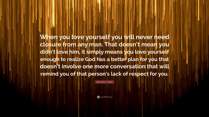 Shannon L. Alder Quote: “When you love yourself you will never need closure from any man. That doesn’t mean you didn’t love him, it simply means you love yourself enough to realize God has a better plan for you that doesn’t involve one more conversation that will remind you of that person’s lack of respect for you.”
