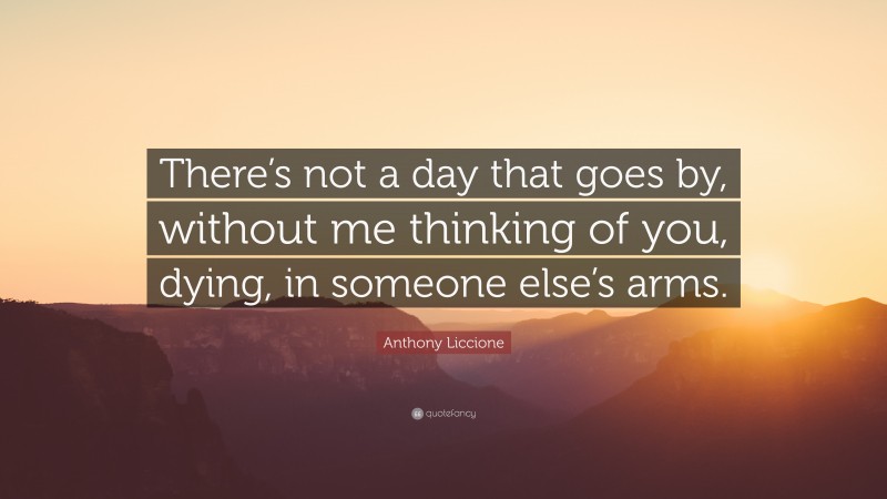 Anthony Liccione Quote: “There’s not a day that goes by, without me thinking of you, dying, in someone else’s arms.”