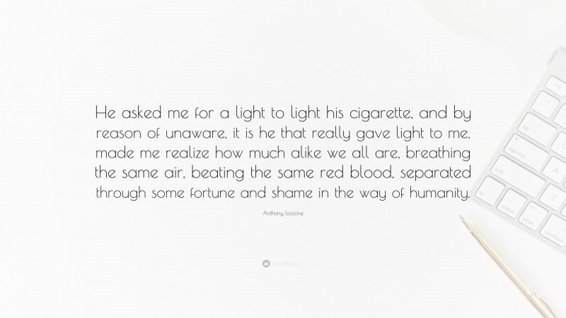 Anthony Liccione Quote: “He asked me for a light to light his cigarette, and by reason of unaware, it is he that really gave light to me, made me realize how much alike we all are, breathing the same air, beating the same red blood, separated through some fortune and shame in the way of humanity.”